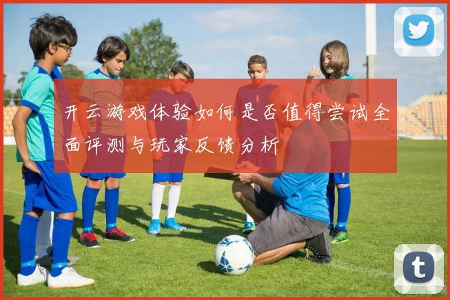 开云游戏体验如何是否值得尝试全面评测与玩家反馈分析